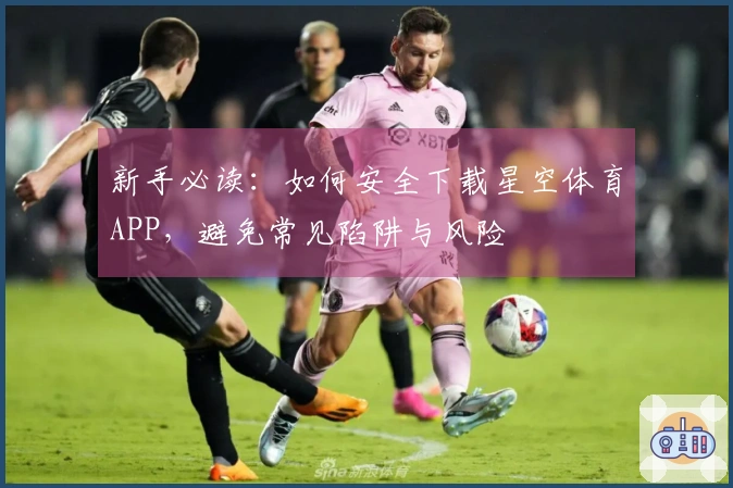 新手必读：如何安全下载星空体育APP，避免常见陷阱与风险