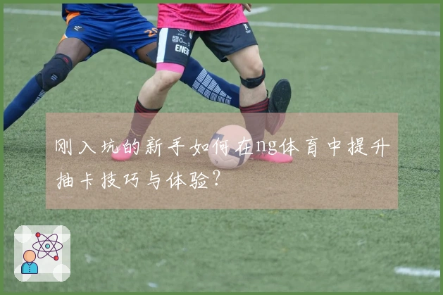 刚入坑的新手如何在ng体育中提升抽卡技巧与体验？