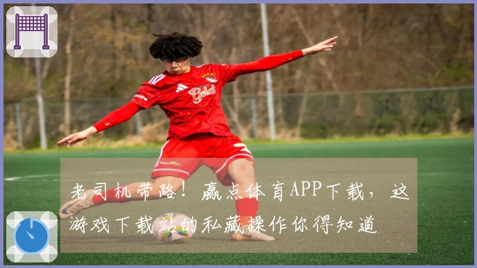 老司机带路！赢点体育APP下载，这游戏下载站的私藏操作你得知道