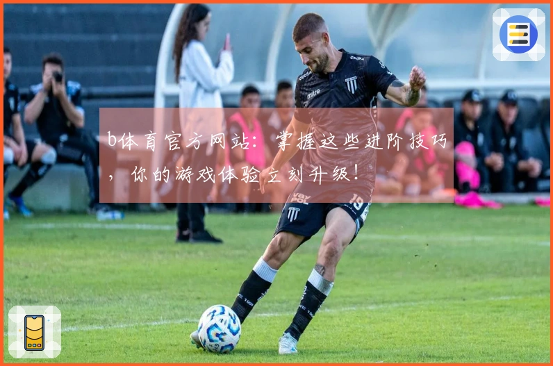 b体育官方网站：掌握这些进阶技巧，你的游戏体验立刻升级！