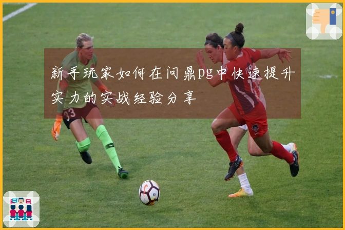 新手玩家如何在问鼎pg中快速提升实力的实战经验分享